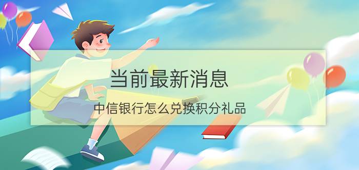 当前最新消息 中信银行怎么兑换积分礼品 最方便的方式都在这里